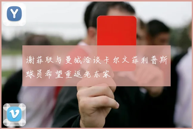 谢菲联与曼城洽谈卡尔文菲利普斯球员希望重返老东家