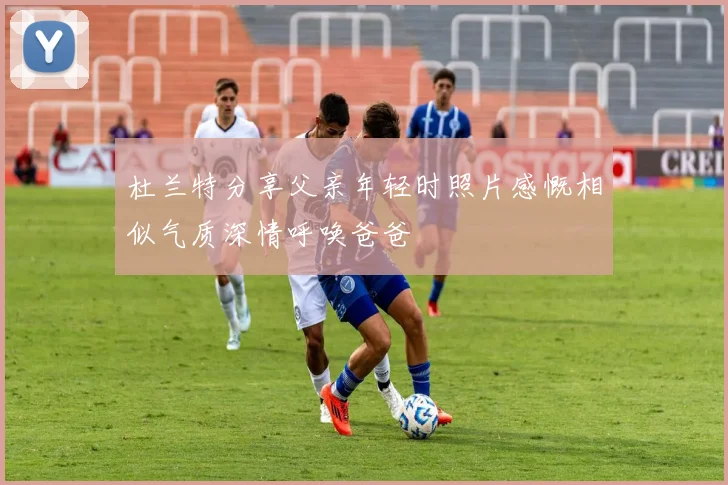 杜兰特分享父亲年轻时照片感慨相似气质深情呼唤爸爸
