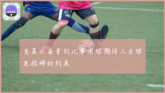 克莱兴奋拿到比赛用球期待三分球里程碑的到来