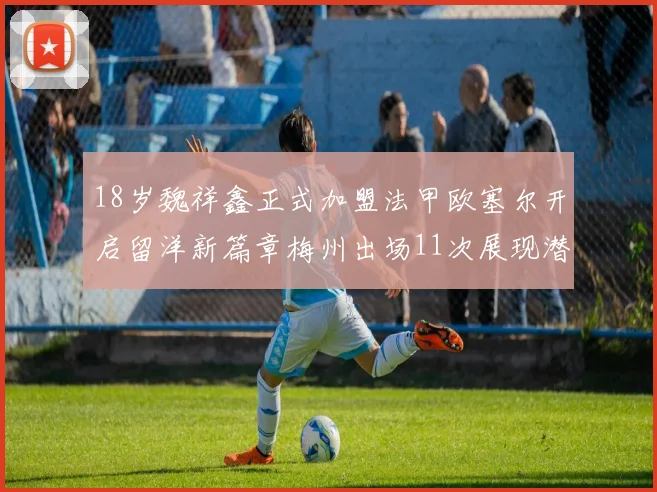 18岁魏祥鑫正式加盟法甲欧塞尔开启留洋新篇章梅州出场11次展现潜力
