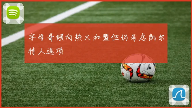 字母哥倾向热火加盟但仍考虑凯尔特人选项