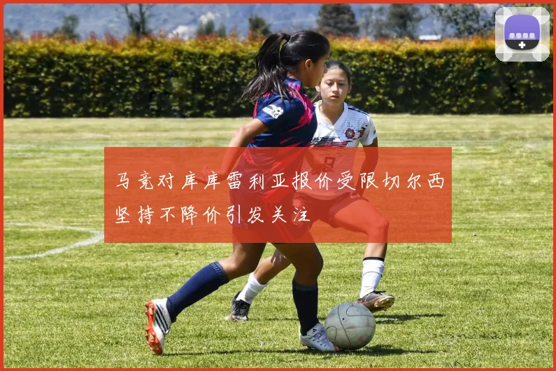 马竞对库库雷利亚报价受限切尔西坚持不降价引发关注
