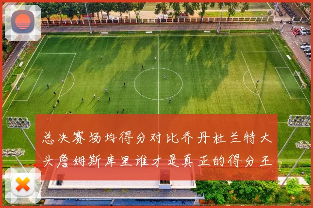总决赛场均得分对比乔丹杜兰特大头詹姆斯库里谁才是真正的得分王