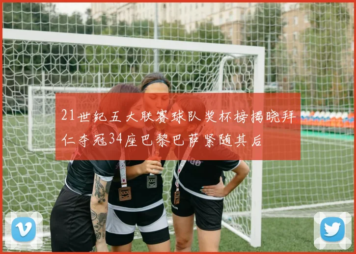 21世纪五大联赛球队奖杯榜揭晓拜仁夺冠34座巴黎巴萨紧随其后