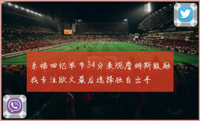 乐福回忆单节34分表现詹姆斯鼓励我专注欧文最后选择独自出手