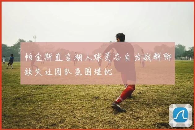 帕金斯直言湖人球员各自为战群聊缺失让团队氛围堪忧