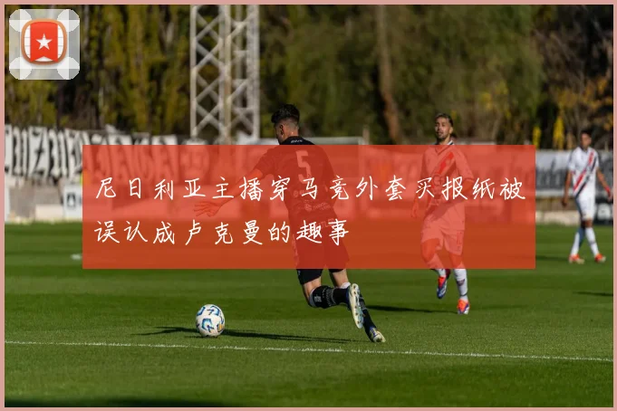 尼日利亚主播穿马竞外套买报纸被误认成卢克曼的趣事