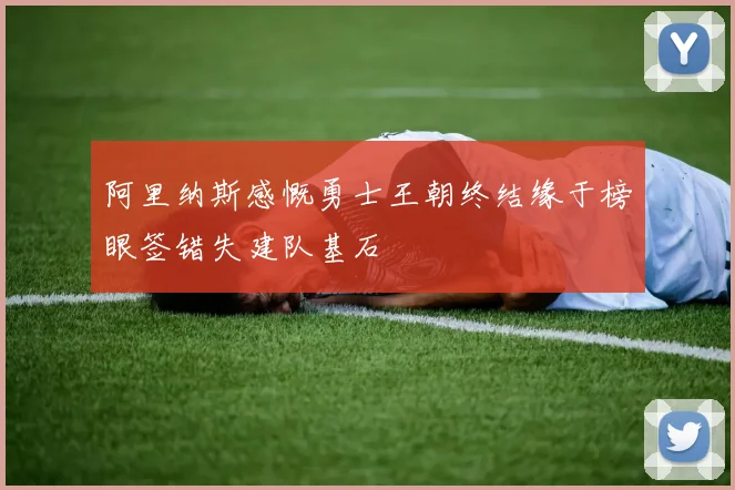 阿里纳斯感慨勇士王朝终结缘于榜眼签错失建队基石