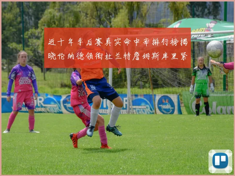 近十年季后赛真实命中率排行榜揭晓伦纳德领衔杜兰特詹姆斯库里紧随其后