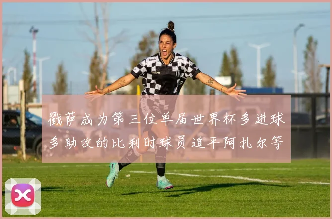 戳萨成为第三位单届世界杯多进球多助攻的比利时球员追平阿扎尔等传奇