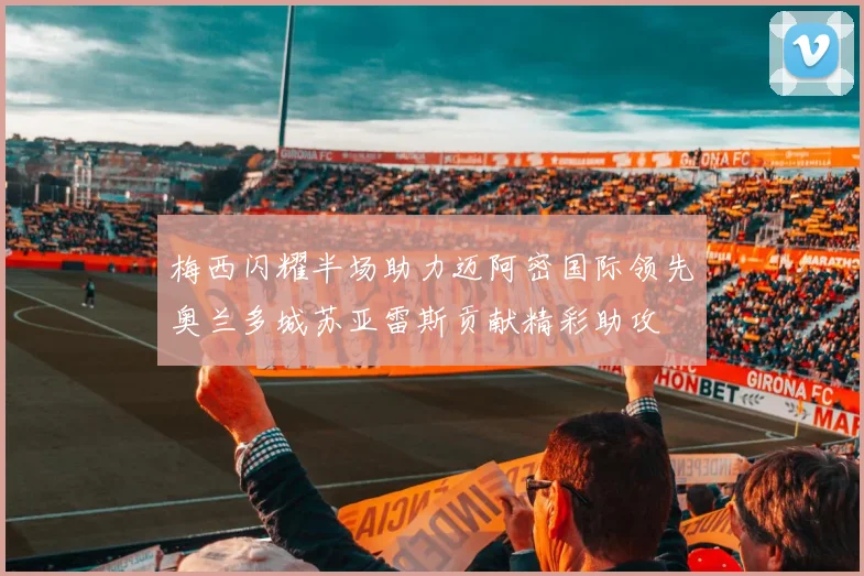 梅西闪耀半场助力迈阿密国际领先奥兰多城苏亚雷斯贡献精彩助攻