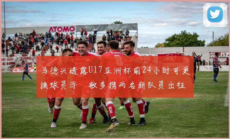 马德兴透露U17亚洲杯前24小时可更换球员浮嶋敏多携两名新队员出征