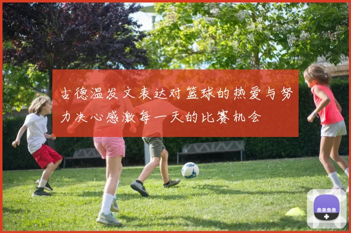 古德温发文表达对篮球的热爱与努力决心感激每一天的比赛机会