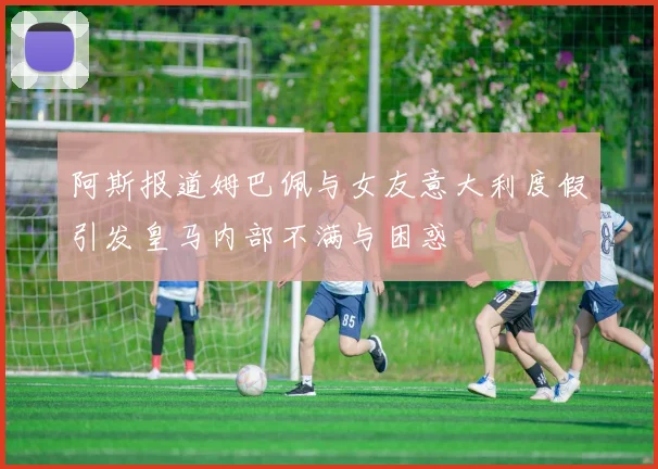 阿斯报道姆巴佩与女友意大利度假引发皇马内部不满与困惑