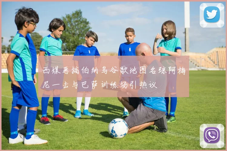 西媒恶搞伯纳乌谷歌地图名琼阿梅尼一击与巴萨训练场引热议