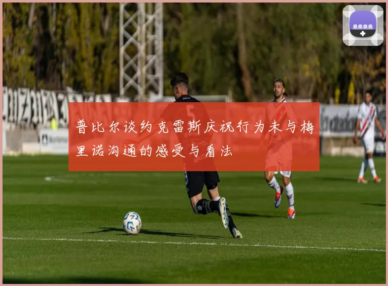 普比尔谈约克雷斯庆祝行为未与梅里诺沟通的感受与看法